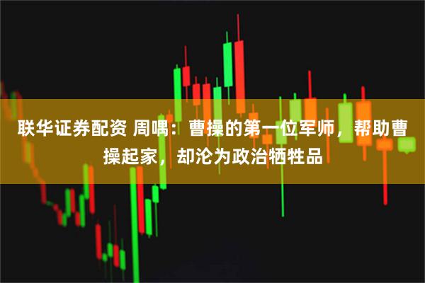 联华证券配资 周喁：曹操的第一位军师，帮助曹操起家，却沦为政治牺牲品
