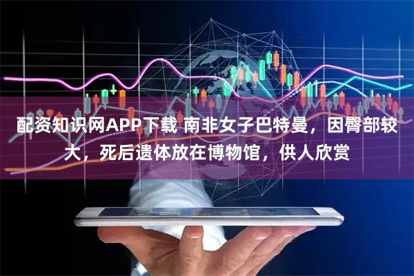 配资知识网APP下载 南非女子巴特曼，因臀部较大，死后遗体放在博物馆，供人欣赏