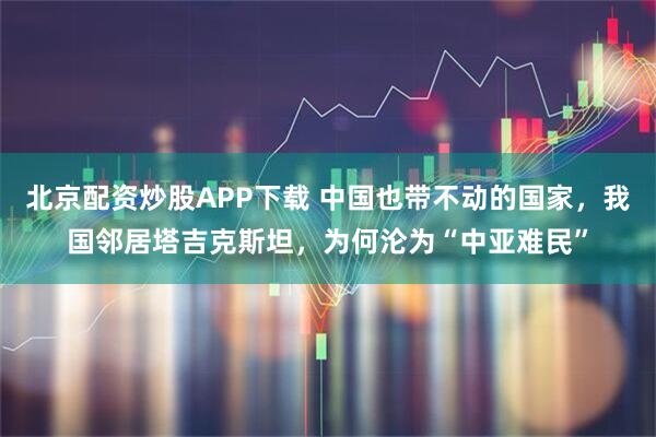 北京配资炒股APP下载 中国也带不动的国家，我国邻居塔吉克斯坦，为何沦为“中亚难民”