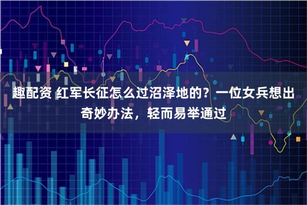 趣配资 红军长征怎么过沼泽地的？一位女兵想出奇妙办法，轻而易举通过