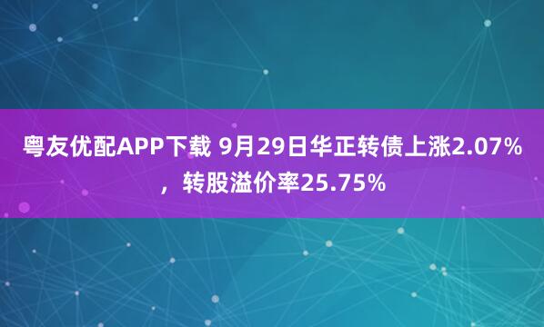 粤友优配APP下载 9月29日华正转债上涨2.07%，转股溢价率25.75%