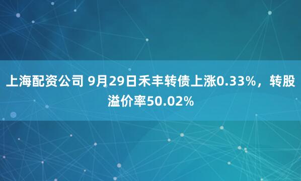 上海配资公司 9月29日禾丰转债上涨0.33%，转股溢价率50.02%