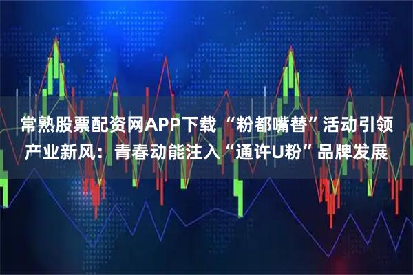 常熟股票配资网APP下载 “粉都嘴替”活动引领产业新风：青春动能注入“通许U粉”品牌发展