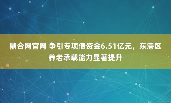 鼎合网官网 争引专项债资金6.51亿元，东港区养老承载能力显著提升