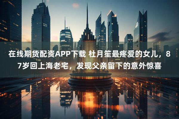 在线期货配资APP下载 杜月笙最疼爱的女儿，87岁回上海老宅，发现父亲留下的意外惊喜