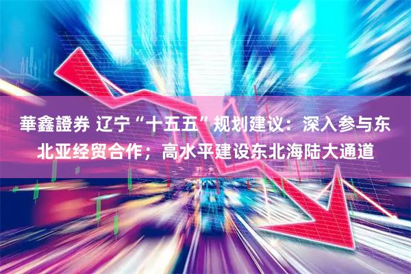 華鑫證券 辽宁“十五五”规划建议：深入参与东北亚经贸合作；高水平建设东北海陆大通道