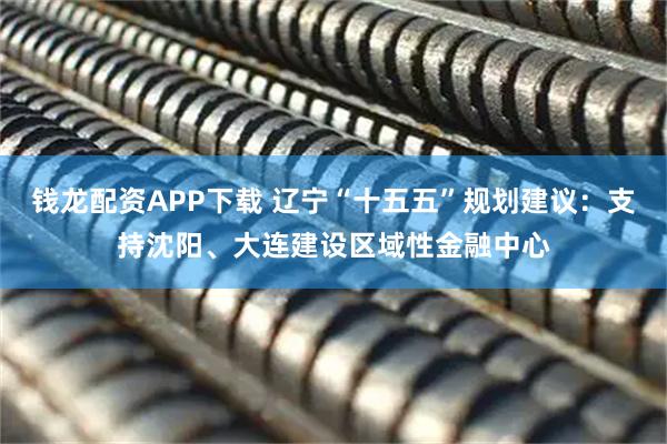 钱龙配资APP下载 辽宁“十五五”规划建议：支持沈阳、大连建设区域性金融中心