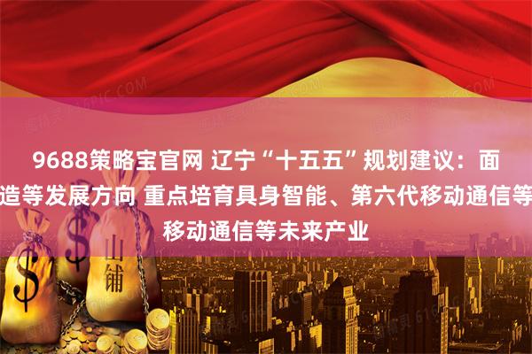 9688策略宝官网 辽宁“十五五”规划建议：面向未来制造等发展方向 重点培育具身智能、第六代移动通信等未来产业