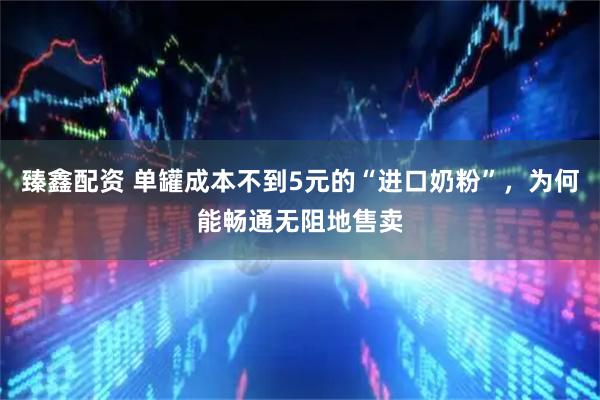 臻鑫配资 单罐成本不到5元的“进口奶粉”，为何能畅通无阻地售卖