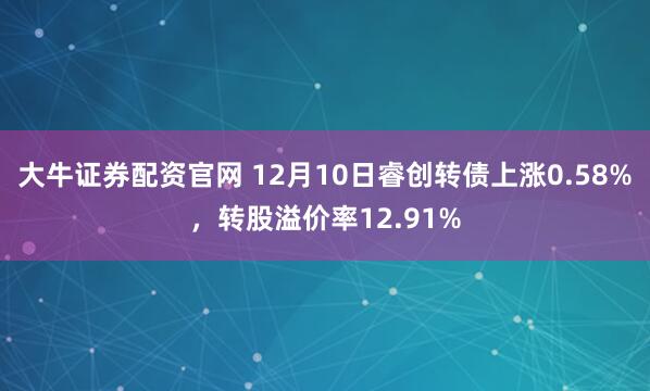 大牛证券配资官网 12月10日睿创转债上涨0.58%，转股溢价率12.91%