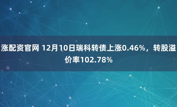 涨配资官网 12月10日瑞科转债上涨0.46%，转股溢价率102.78%