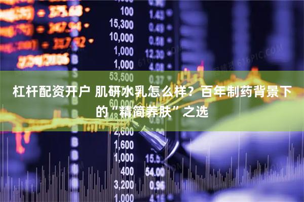 杠杆配资开户 肌研水乳怎么样？百年制药背景下的“精简养肤”之选