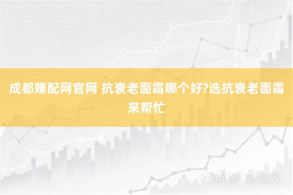 成都赚配网官网 抗衰老面霜哪个好?选抗衰老面霜来帮忙