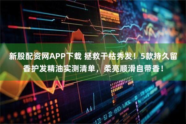 新股配资网APP下载 拯救干枯秀发！5款持久留香护发精油实测清单，柔亮顺滑自带香！