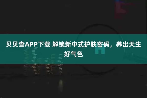 贝贝查APP下载 解锁新中式护肤密码，养出天生好气色