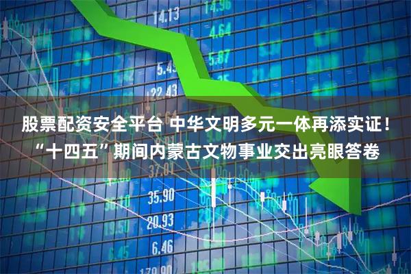 股票配资安全平台 中华文明多元一体再添实证！“十四五”期间内蒙古文物事业交出亮眼答卷