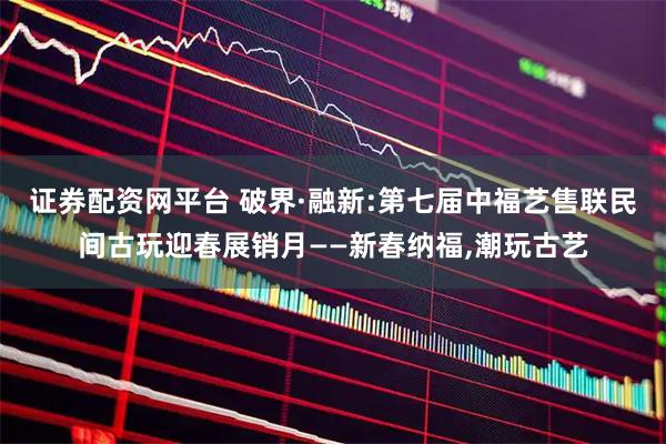 证券配资网平台 破界·融新:第七届中福艺售联民间古玩迎春展销月——新春纳福,潮玩古艺