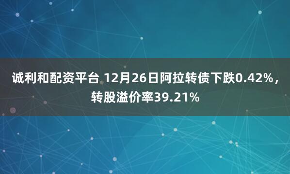 诚利和配资平台 12月26日阿拉转债下跌0.42%，转股溢价率39.21%