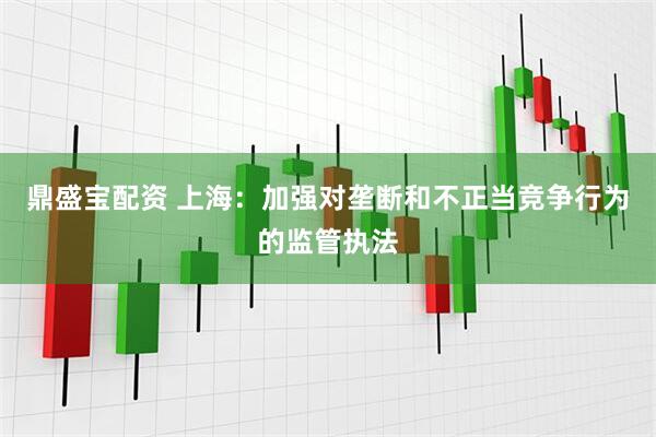 鼎盛宝配资 上海：加强对垄断和不正当竞争行为的监管执法