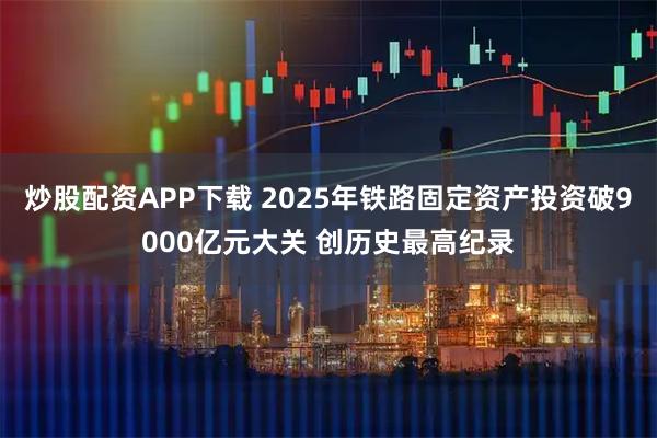 炒股配资APP下载 2025年铁路固定资产投资破9000亿元大关 创历史最高纪录