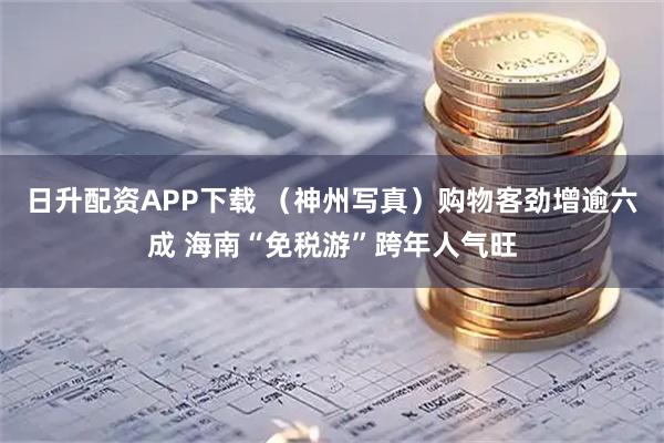 日升配资APP下载 （神州写真）购物客劲增逾六成 海南“免税游”跨年人气旺