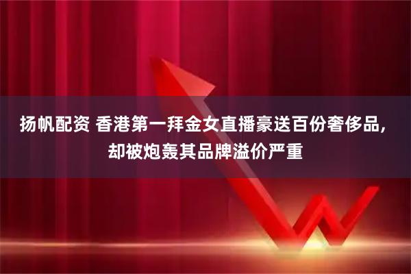 扬帆配资 香港第一拜金女直播豪送百份奢侈品, 却被炮轰其品牌溢价严重