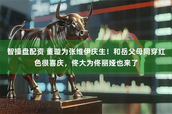 智操盘配资 董璇为张维伊庆生！和岳父母同穿红色很喜庆，佟大为佟丽娅也来了