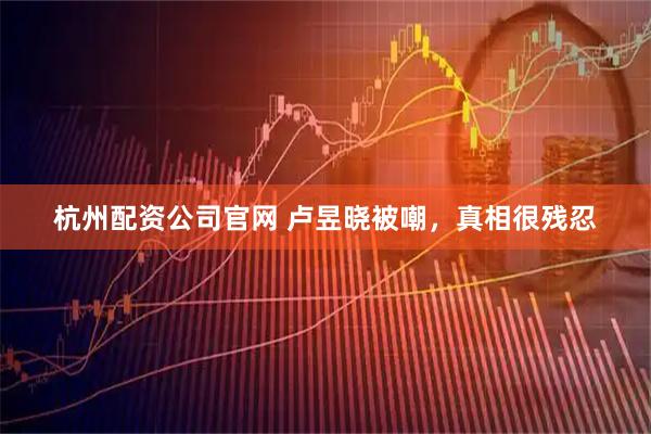 杭州配资公司官网 卢昱晓被嘲，真相很残忍
