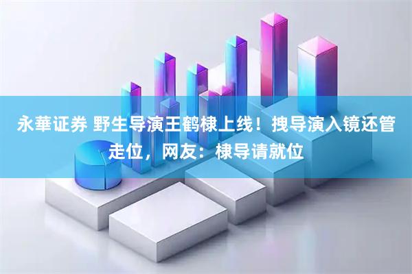 永華证券 野生导演王鹤棣上线！拽导演入镜还管走位，网友：棣导请就位