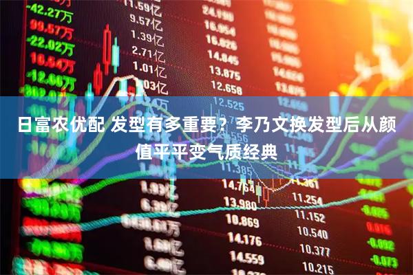 日富农优配 发型有多重要？李乃文换发型后从颜值平平变气质经典