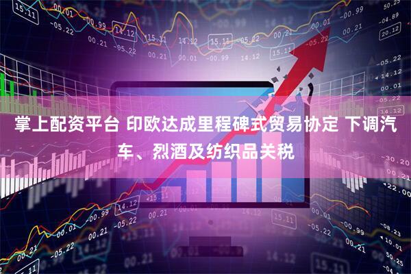 掌上配资平台 印欧达成里程碑式贸易协定 下调汽车、烈酒及纺织品关税