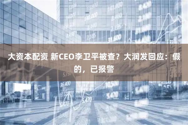 大资本配资 新CEO李卫平被查？大润发回应：假的，已报警