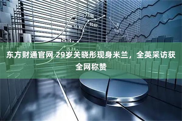 东方财通官网 29岁关晓彤现身米兰，全英采访获全网称赞
