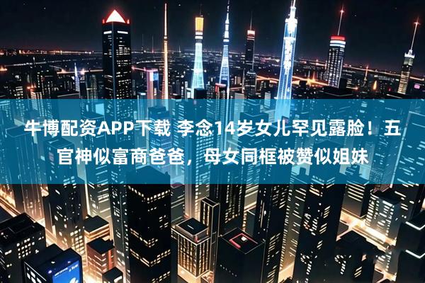 牛博配资APP下载 李念14岁女儿罕见露脸！五官神似富商爸爸，母女同框被赞似姐妹