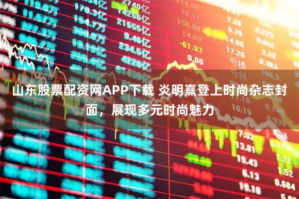 山东股票配资网APP下载 炎明熹登上时尚杂志封面，展现多元时尚魅力
