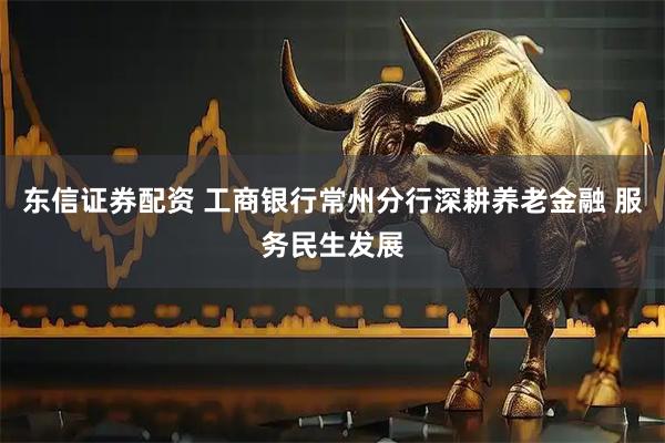 东信证券配资 工商银行常州分行深耕养老金融 服务民生发展