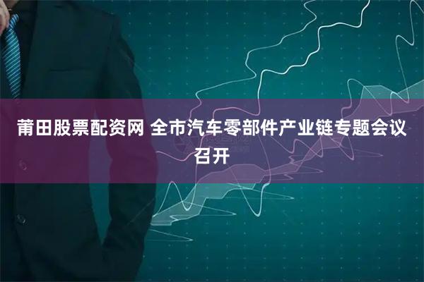 莆田股票配资网 全市汽车零部件产业链专题会议召开