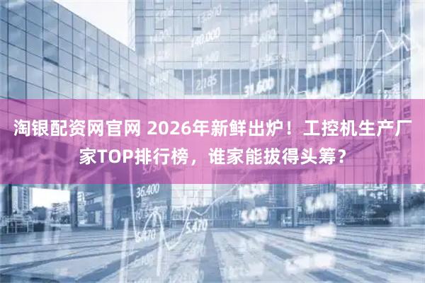 淘银配资网官网 2026年新鲜出炉！工控机生产厂家TOP排行榜，谁家能拔得头筹？