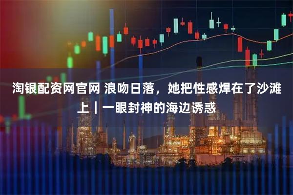 淘银配资网官网 浪吻日落，她把性感焊在了沙滩上｜一眼封神的海边诱惑