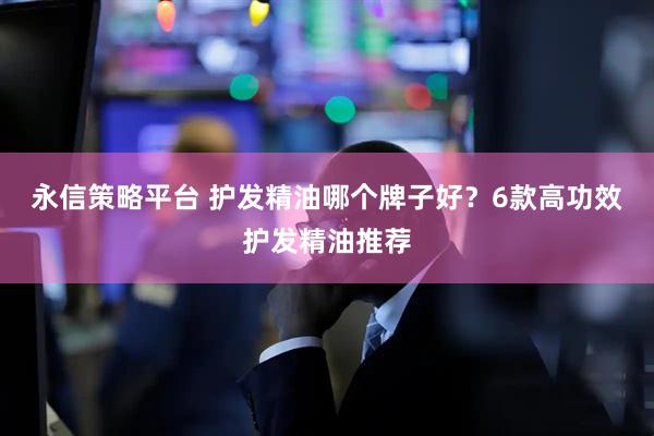永信策略平台 护发精油哪个牌子好？6款高功效护发精油推荐