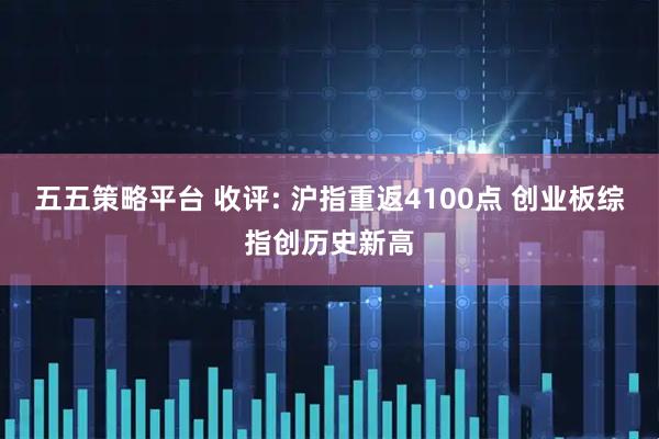 五五策略平台 收评: 沪指重返4100点 创业板综指创历史新高