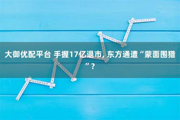 大御优配平台 手握17亿退市, 东方通遭“蒙面围猎”?