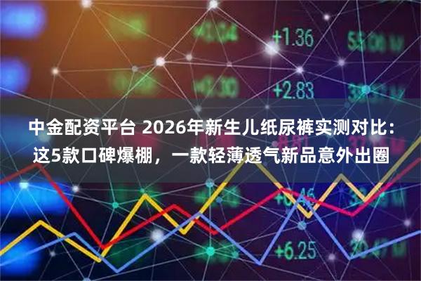 中金配资平台 2026年新生儿纸尿裤实测对比：这5款口碑爆棚，一款轻薄透气新品意外出圈